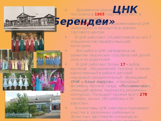  ЦНК «Берендеи»  Деревянное здание клуба было построено в 1963 году на 250 мест в зрительном зале.  С  1999  года клуб переименован в ЦНК «Берендеи» и находится в здании торгового центра.  В ЦНК работают 14 работников из них 7 специалистов первой и высшей категории.  Вся работа ЦНК направлена на развитие творческих способностей детей села и их родителей.  В ЦНК работают более 17 клубов, кружков , объединений, театров, а также единственный в районе детский народный самодеятельный образцовый ОНИ « Алые паруса» , и народный ансамбль песни и танца «Россияночка», имеющий звание лауреата в различных конкурсах. Посещают кружки всего 278 человек, из них 183 ребёнка и 95 взрослых .  Коллективы ЦНК ежегодно принимают участие в различных районных и областных фестивалях и конкурсах народного творчества, где занимают призовые места. 