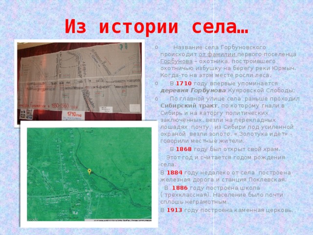 Из истории села…  Название села Горбуновского происходит от фамилии первого поселенца Горбунова – охотника, построившего охотничью избушку на берегу реки Юрмыч. Когда-то на этом месте росли леса.  В 1710  году впервые упоминается деревня Горбунова Куяровской Слободы;  По главной улице села раньше проходил Сибирский тракт , по которому гнали в Сибирь и на каторгу политических заключённых, везли на перекладных лошадях почту, из Сибири под усиленной охраной везли золото. « Золотуха идёт» - говорили местные жители.  В 1868 году был открыт свой храм.  Этот год и считается годом рождения села. В 1884 году недалеко от села построена железная дорога и станция Поклевская.  В 1886 году построена школа ( трёхклассная). Население было почти сплошь неграмотным. В 1913 году построена каменная церковь. 