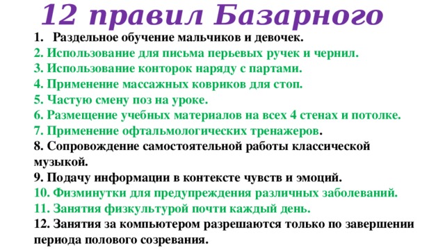 12 правил Базарного Раздельное обучение мальчиков и девочек. 2. Использование для письма перьевых ручек и чернил. 3. Использование конторок наряду с партами. 4. Применение массажных ковриков для стоп. 5. Частую смену поз на уроке. 6. Размещение учебных материалов на всех 4 стенах и потолке. 7. Применение офтальмологических тренажеров . 8. Сопровождение самостоятельной работы классической музыкой. 9. Подачу информации в контексте чувств и эмоций. 10. Физминутки для предупреждения различных заболеваний. 11. Занятия физкультурой почти каждый день. 12. Занятия за компьютером разрешаются только по завершении периода полового созревания.