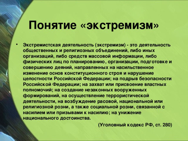 Понятие «экстремизм» Экстремистская деятельность (экстремизм) - это деятельность общественных и религиозных объединений, либо иных организаций, либо средств массовой информации, либо физических лиц по планированию, организации, подготовке и совершению деяний, направленных на насильственное изменение основ конституционного строя и нарушение целостности Российской Федерации; на подрыв безопасности Российской Федерации; на захват или присвоение властных полномочий; на создание незаконных вооруженных формирований, на осуществление террористической деятельности, на возбуждение расовой, национальной или религиозной розни, а также социальной розни, связанной с насилием или призывами к насилию; на унижение национального достоинства. (Уголовный кодекс РФ, ст. 280) 