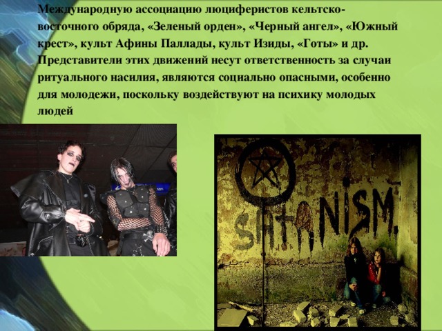 Международную ассоциацию люциферистов кельтско-восточного обряда, «Зеленый орден», «Черный ангел», «Южный крест», культ Афины Паллады, культ Изиды, «Готы» и др.  Представители этих движений несут ответственность за случаи ритуального насилия, являются социально опасными, особенно для молодежи, поскольку воздействуют на психику молодых людей 