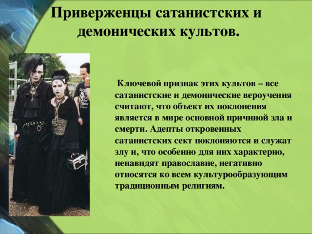 Приверженцы сатанистских и  демонических культов.    Ключевой признак этих культов – все сатанистские и демонические вероучения считают, что объект их поклонения является в мире основной причиной зла и смерти. Адепты откровенных сатанистских сект поклоняются и служат злу и, что особенно для них характерно, ненавидят православие, негативно относятся ко всем культурообразующим традиционным религиям. 