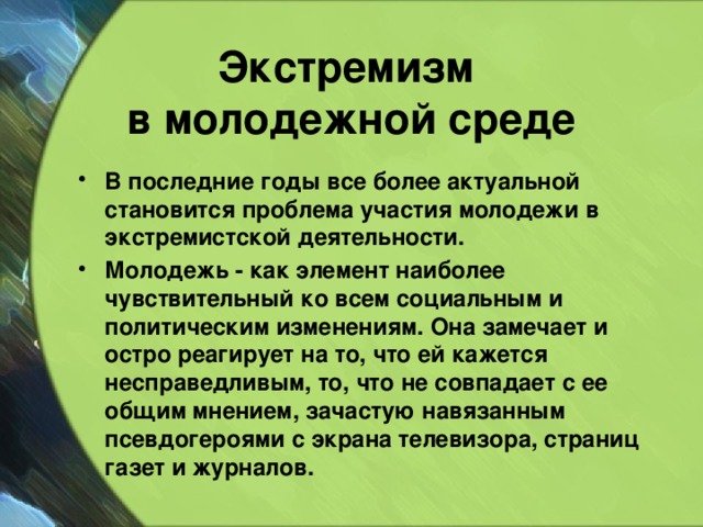 Экстремизм  в молодежной среде  В последние годы все более актуальной становится проблема участия молодежи в экстремистской деятельности. Молодежь - как элемент наиболее чувствительный ко всем социальным и политическим изменениям. Она замечает и остро реагирует на то, что ей кажется несправедливым, то, что не совпадает с ее общим мнением, зачастую навязанным псевдогероями с экрана телевизора, страниц газет и журналов.  