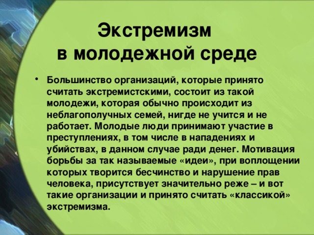 Экстремизм  в молодежной среде  Большинство организаций, которые принято считать экстремистскими, состоит из такой молодежи, которая обычно происходит из неблагополучных семей, нигде не учится и не работает. Молодые люди принимают участие в преступлениях, в том числе в нападениях и убийствах, в данном случае ради денег. Мотивация борьбы за так называемые «идеи», при воплощении которых творится бесчинство и нарушение прав человека, присутствует значительно реже – и вот такие организации и принято считать «классикой» экстремизма.  