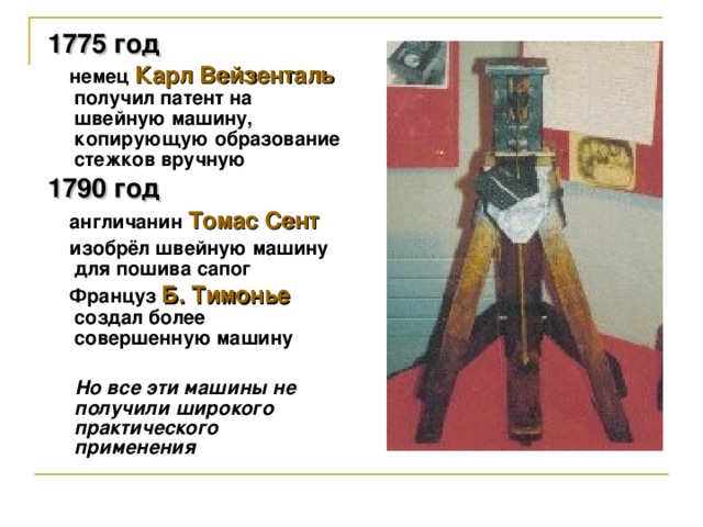 1775 год   немец  Карл Вейзенталь  получил патент на швейную машину, копирующую образование стежков вручную 1790 год  англичанин  Томас Сент  изобрёл швейную машину для пошива сапог  Француз Б. Тимонье создал более совершенную машину   Но все эти машины не получили широкого практического применения