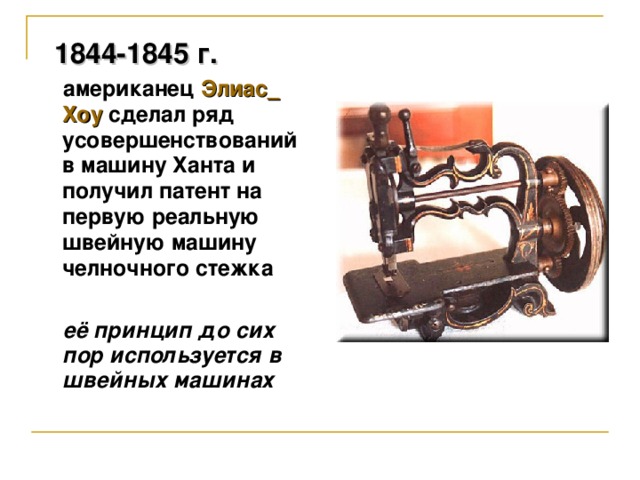 1844-1845 г.  американец Элиас  Хоу  сделал ряд усовершенствований в машину Ханта и получил патент на первую реальную швейную машину челночного стежка   её принцип до сих пор используется в швейных машинах