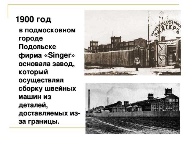 1900 год  в подмосковном городе Подольске фирма «Singer» основала завод, который осуществлял сборку швейных машин из деталей, доставляемых из-за границы.