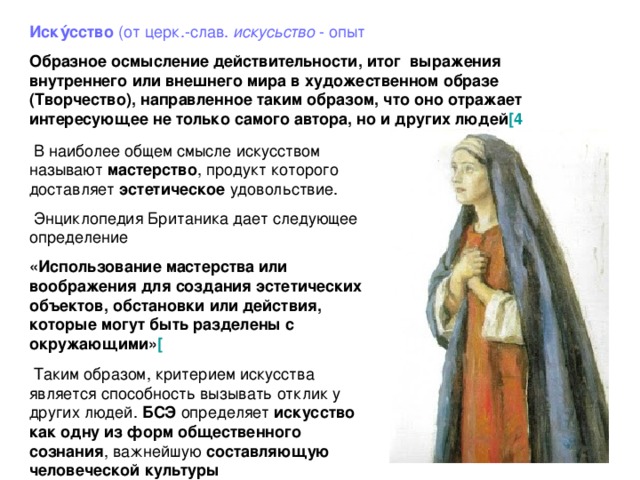 Иску́cство  (от церк.-слав.  искусьство  - опыт Образное осмысление действительности, итог выражения внутреннего или внешнего мира в художественном образе (Творчество), направленное таким образом, что оно отражает интересующее не только самого автора, но и других людей [4    В наиболее общем смысле искусством называют мастерство , продукт которого доставляет  эстетическое  удовольствие.   Энциклопедия Британика дает следующее определение «Использование мастерства или воображения для создания эстетических объектов, обстановки или действия, которые могут быть разделены с окружающими» [    Таким образом, критерием искусства является способность вызывать отклик у других людей.  БСЭ  определяет искусство как одну из форм  общественного сознания , важнейшую составляющую  человеческой  культуры 