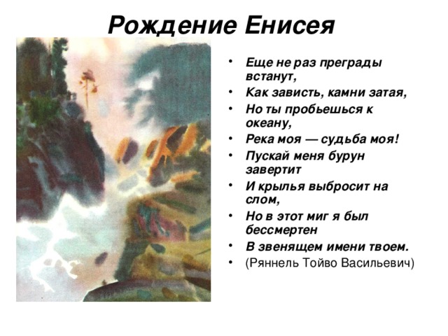 Рождение Енисея  Еще не раз преграды встанут, Как зависть, камни затая, Но ты пробьешься к океану, Река моя — судьба моя! Пускай меня бурун завертит И крылья выбросит на слом, Но в этот миг я был бессмертен В звенящем имени твоем.  (Ряннель Тойво Васильевич)  