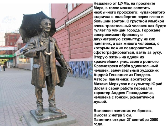 Недалеко от ЦУМа, на проспекте Мира, в толпе можно заметить необычного прохожего: чудаковатого старичка с мольбертом через плечо и большим зонтом. С грустной улыбкой очень трогательный человек как будто гуляет по улицам города. Горожане воспринимают бронзовую двухметровую скульптуру не как памятник, а как живого человека, с которым можно поздороваться, сфотографироваться, взять за руку.   Вторую жизнь на одной из красивейших улиц своего родного Красноярска обрёл удивительный человек, замечательный художник Андрей Геннадьевич Поздеев.   Авторы памятника: архитектор Михаил Меркулов и скульптор Юрий Злотя в своей работе передали характер Андрея Геннадьевича, человека с тонкой, романтичной душой.   Выполнен памятник из бронзы. Высота 2 метра 5 см.   Памятник открыт 27 сентября 2000 года. 
