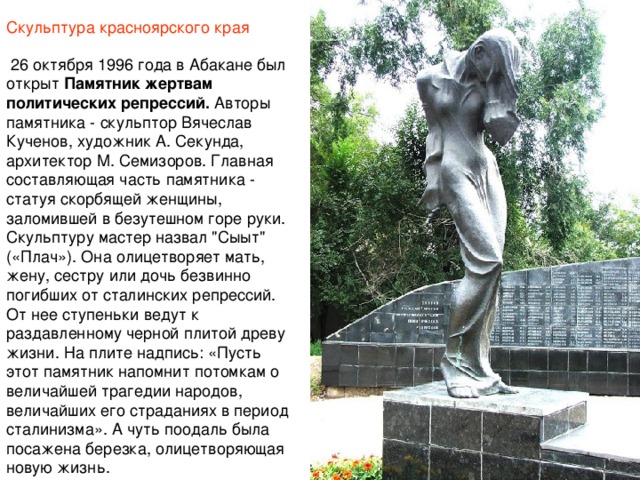 Скульптура красноярского края   26 октября 1996 года в Абакане был открыт  Памятник жертвам политических репрессий. Авторы памятника - скульптор Вячеслав Кученов, художник А. Секунда, архитектор М. Семизоров. Главная составляющая часть памятника - статуя скорбящей женщины, заломившей в безутешном горе руки. Скульптуру мастер назвал 