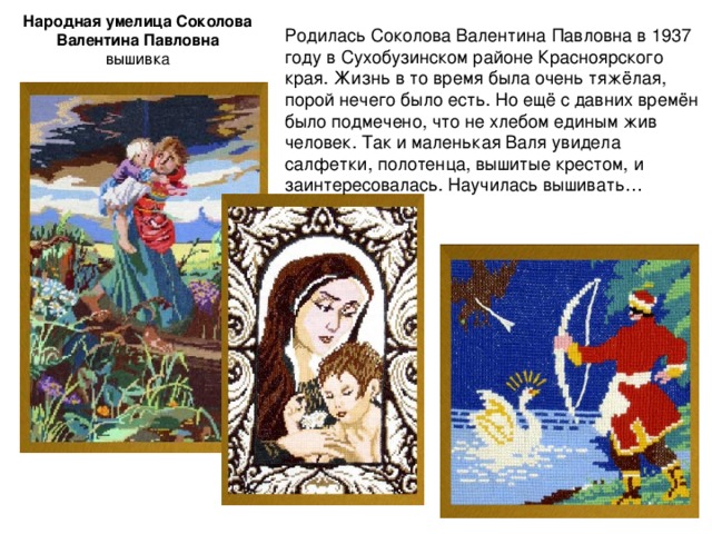 Народная умелица Соколова Валентина Павловна  вышивка Родилась Соколова Валентина Павловна в 1937 году в Сухобузинском районе Красноярского края. Жизнь в то время была очень тяжёлая, порой нечего было есть. Но ещё с давних времён было подмечено, что не хлебом единым жив человек. Так и маленькая Валя увидела салфетки, полотенца, вышитые крестом, и заинтересовалась. Научилась вышивать… 