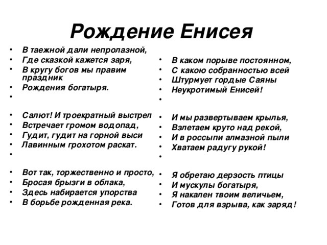Рождение Енисея В таежной дали непролазной, Где сказкой кажется заря, В кругу богов мы правим праздник Рождения богатыря. Салют! И троекратный выстрел Встречает громом водопад, Гудит, гудит на горной выси Лавинным грохотом раскат. Вот так, торжественно и просто, Бросая брызги в облака, Здесь набирается упорства В борьбе рожденная река. В каком порыве постоянном, С какою собранностью всей Штурмует гордые Саяны Неукротимый Енисей! И мы развертываем крылья, Взлетаем круто над рекой, И в россыпи алмазной пыли Хватаем радугу рукой! Я обретаю дерзость птицы И мускулы богатыря, Я накален твоим величьем, Готов для взрыва, как заряд! 