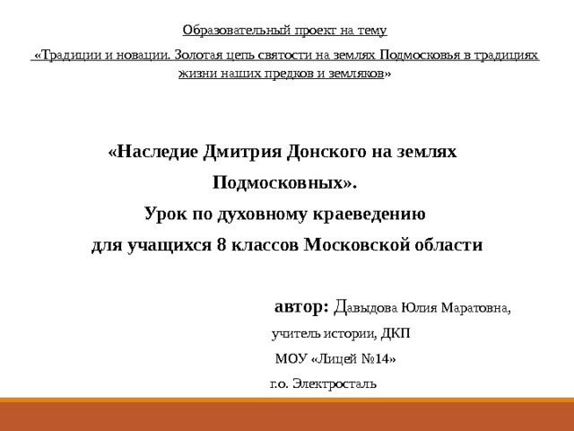 Образовательный проект на тему  «Традиции и новации. Золотая цепь святости на землях Подмосковья в традициях жизни наших предков и земляков »     «Наследие Дмитрия Донского на землях Подмосковных». Урок по духовному краеведению  для учащихся 8 классов Московской области    автор: Д авыдова Юлия Маратовна,  учитель истории, ДКП  МОУ «Лицей №14»  г.о. Электросталь 