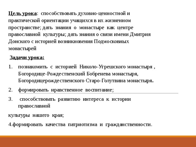 Цель урока :  способствовать духовно-ценностной и практической ориентации учащихся в их жизненном пространстве; дать знания о монастыре как центре православной культуры; дать знания о связи имени Дмитрия Донского с историей возникновения Подмосковных монастырей   Задачи урока: познакомить с историей Николо-Угрешского монастыря , Богородице-Рождественский Бобренева монастыря, Богородицерождественского Старо-Голутвина монастыря . формировать нравственное воспитание;  способствовать развитию интереса к истории православной культуры нашего края; 4.формировать качества патриотизма и гражданственности. 