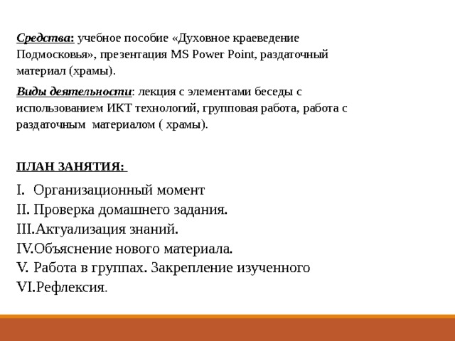   Средства : учебное пособие «Духовное краеведение Подмосковья», презентация MS Power Point, раздаточный материал (храмы). Виды деятельности : лекция с элементами беседы с использованием ИКТ технологий, групповая работа, работа с раздаточным материалом ( храмы).  ПЛАН ЗАНЯТИЯ: Организационный момент Проверка домашнего задания. Актуализация знаний. Объяснение нового материала. Работа в группах. Закрепление изученного Рефлексия . 