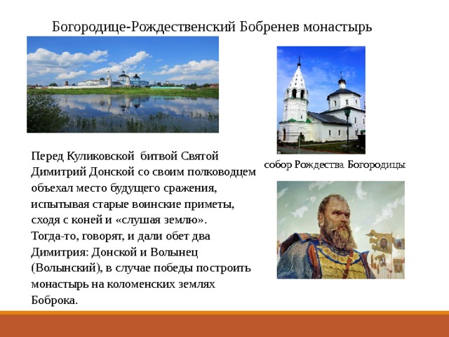 Богородице-Рождественский Бобренев монастырь Перед Куликовской битвой Святой Димитрий Донской со своим полководцем объехал место будущего сражения, испытывая старые воинские приметы, сходя с коней и «слушая землю». Тогда-то, говорят, и дали обет два Димитрия: Донской и Волынец (Волынский), в случае победы построить монастырь на коломенских землях Боброка. собор Рождества Богородицы 