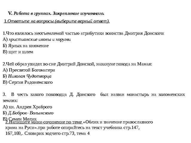 V.  Работа в группах. Закрепление изученного.  1. Ответьте на вопросы (выберите верный ответ).   1.Что являлось неотъемлемой частью атрибутики воинства Дмитрия Донского: А) христианские иконы и хоругви Б) Ярлык на княжение В) щит и шлем   2.Чей образ увидел во сне Дмитрий Донской, накануне похода на Мамая: А) Пресвятой Богоматери Б) Николая Чудотворца В) Сергия Радонежского   3. В честь какого поководца Д. Донского был назван монастырь на коломенских землях: А) кн. Андрея Храброго Б) Д.Боброк- Волынского В) Семен Мелик 2.Напишите мини-сочинение по теме «Облик и значение православного храма на Руси».при работе опирайтесь на текст учебника стр.147, 167,169,. Словарик зодчего стр.73, тема 4 