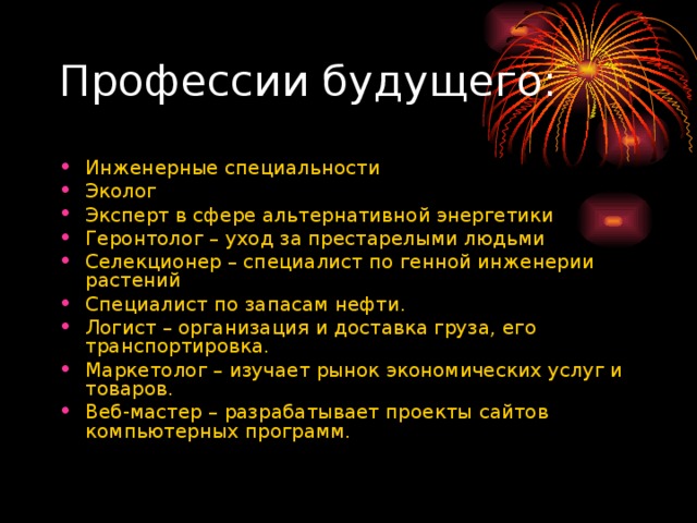Инженерные специальности Эколог Эксперт в сфере альтернативной энергетики Геронтолог – уход за престарелыми людьми Селекционер – специалист по генной инженерии растений Специалист по запасам нефти. Логист – организация и доставка груза, его транспортировка. Маркетолог – изучает рынок экономических услуг и товаров. Веб-мастер – разрабатывает проекты сайтов компьютерных программ. 