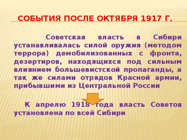 События после октября 1917 г.  Советская власть в Сибири устанавливалась силой оружия (методом террора) демобилизованных с фронта, дезертиров, находящихся под сильным влиянием большевистской пропаганды, а так же силами отрядов Красной армии, прибывшими из Центральной России   К апрелю 1918 года власть Советов установлена по всей Сибири 