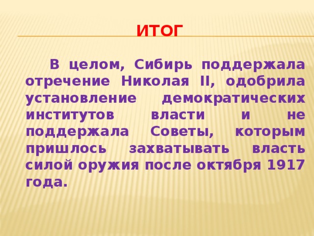 итог  В целом, Сибирь поддержала отречение Николая II, одобрила установление демократических институтов власти и не поддержала Советы, которым пришлось захватывать власть силой оружия после октября 1917 года. 