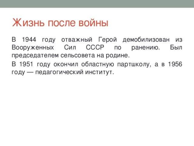 Жизнь после войны В 1944 году отважный Герой демобилизован из Вооруженных Сил СССР по ранению. Был председателем сельсовета на родине. В 1951 году окончил областную партшколу, а в 1956 году — педагогический институт. 