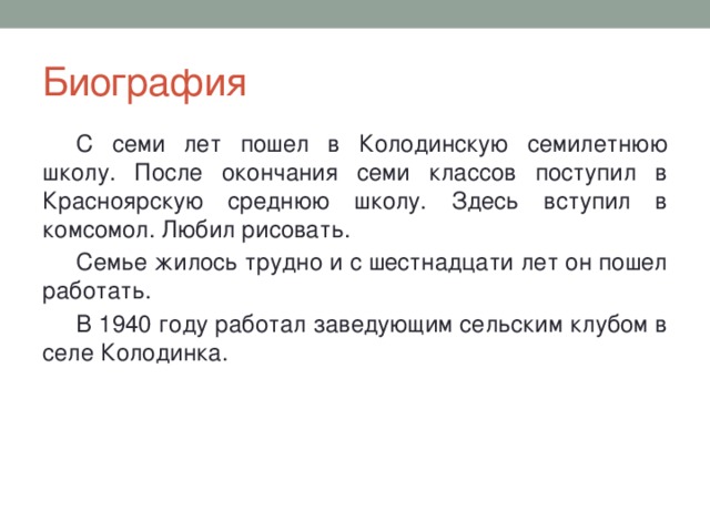 Биография С семи лет пошел в Колодинскую семилетнюю школу. После окончания семи классов поступил в Красноярскую среднюю школу. Здесь вступил в комсомол. Любил рисовать. Семье жилось трудно и с шестнадцати лет он пошел работать. В 1940 году работал заведующим сельским клубом в селе Колодинка. 