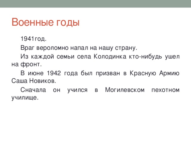 Военные годы 1941год. Враг вероломно напал на нашу страну. Из каждой семьи села Колодинка кто-нибудь ушел на фронт. В июне 1942 года был призван в Красную Армию Саша Новиков. Сначала он учился в Могилевском пехотном училище. 