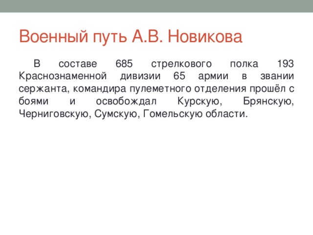 Военный путь А.В. Новикова В составе 685 стрелкового полка 193 Краснознаменной дивизии 65 армии в звании сержанта, командира пулеметного отделения прошёл с боями и освобождал Курскую, Брянскую, Черниговскую, Сумскую, Гомельскую области. 
