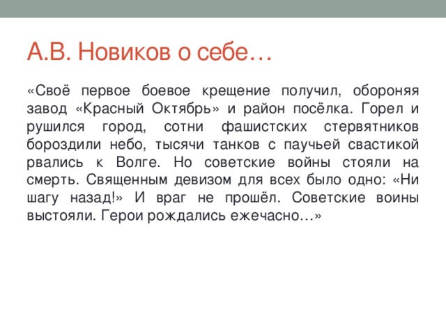 А.В. Новиков о себе… «Своё первое боевое крещение получил, обороняя завод «Красный Октябрь» и район посёлка. Горел и рушился город, сотни фашистских стервятников бороздили небо, тысячи танков с паучьей свастикой рвались к Волге. Но советские войны стояли на смерть. Священным девизом для всех было одно: «Ни шагу назад!» И враг не прошёл. Советские воины выстояли. Герои рождались ежечасно…» 