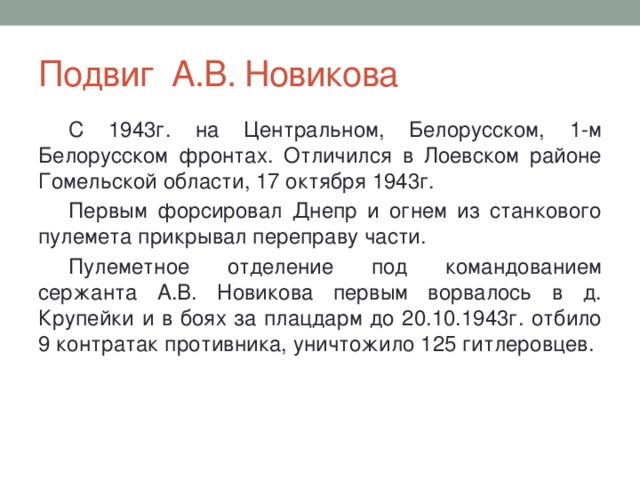 Подвиг А.В. Новикова С 1943г. на Центральном, Белорусском, 1-м Белорусском фронтах. Отличился в Лоевском районе Гомельской области, 17 октября 1943г. Первым форсировал Днепр и огнем из станкового пулемета прикрывал переправу части. Пулеметное отделение под командованием сержанта А.В. Новикова первым ворвалось в д. Крупейки и в боях за плацдарм до 20.10.1943г. отбило 9 контратак противника, уничтожило 125 гитлеровцев. 
