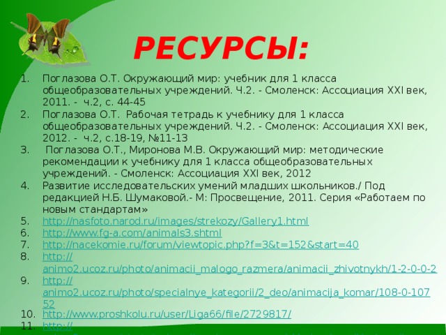 РЕСУРСЫ: Поглазова О.Т. Окружающий мир : учебник для 1 класса общеобразовательных учреждений. Ч.2. - Смоленск: Ассоциация XXI век, 2011. - ч.2, с. 44-45 Поглазова О.Т. Рабочая тетрадь к учебнику для 1 класса общеобразовательных учреждений. Ч. 2. - Смоленск: Ассоциация XXI век, 2012. - ч.2, с.18-19, №11-13  Поглазова О.Т., Миронова М.В. Окружающий мир: методические рекомендации к учебнику для 1 класса общеобразовательных учреждений. - Смоленск: Ассоциация XXI век, 2012 Развитие исследовательских умений младших школьников./ Под редакцией Н.Б. Шумаковой.- М: Просвещение, 2011. Серия «Работаем по новым стандартам» http:// nasfoto.narod.ru/images/strekozy/Gallery1.html http:// www.fg-a.com/animals3.shtml http:// nacekomie.ru/forum/viewtopic.php?f=3&t=152&start=40 http:// animo2.ucoz.ru/photo/animacii_malogo_razmera/animacii_zhivotnykh/1-2-0-0-2 http:// animo2.ucoz.ru/photo/specialnye_kategorii/2_deo/animacija_komar/108-0-10752 http://www.proshkolu.ru/user/Liga66/file/2729817 / http:// animo2.ucoz.ru/photo/animacii_malogo_razmera/sklad_animacij/animacija_osa/14-0-8177 http:// raskrashkirus.ru/babochki-animatsiya.html http://photobunker.ru/pauki-foto.html   