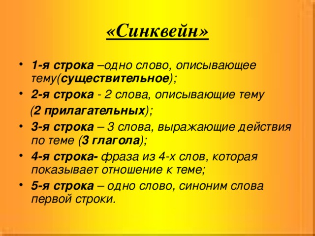 «Синквейн» 1-я строка –одно слово, описывающее тему( существительное ); 2-я строка - 2 слова, описывающие тему  ( 2  прилагательных ); 3-я строка – 3 слова, выражающие действия по теме ( 3 глагола ); 4-я строка- фраза из 4-х слов, которая показывает отношение к теме; 5-я строка – одно слово, синоним слова первой строки.  