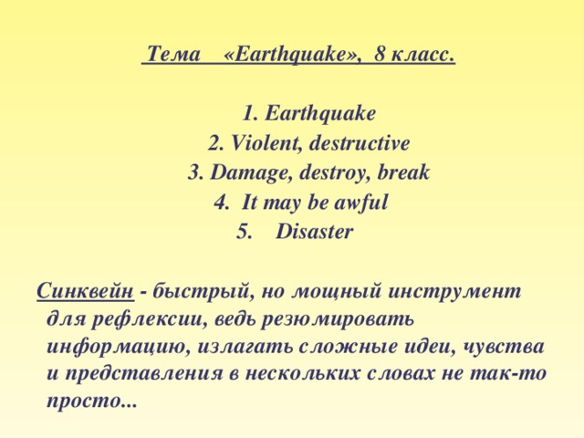     Тема «Earthquake», 8 класс.   1. Earthquake  2. Violent, destructive  3. Damage, destroy, break  4. It may be awful 5. Disaster   Синквейн - быстрый, но мощный инструмент для рефлексии, ведь резюмировать информацию, излагать сложные идеи, чувства и представления в нескольких словах не так-то просто...    