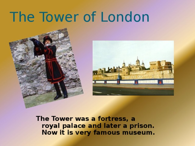 The Tower of London The Tower was a fortress, a royal palace and later a prison. Now it is very famous museum. 