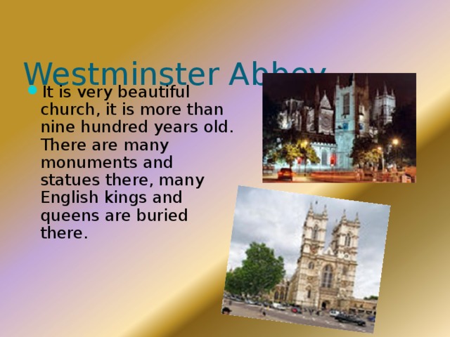 Westminster Abbey It is very beautiful church, it is more than nine hundred years old. There are many monuments and statues there, many English kings and queens are buried there. 
