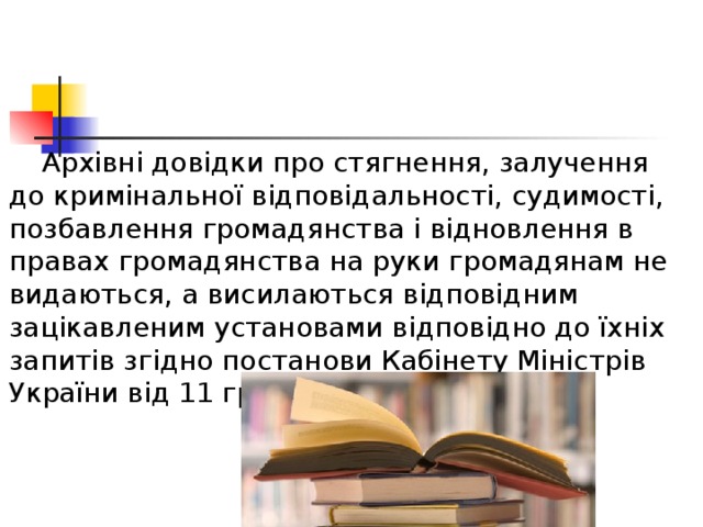  Архівні довідки про стягнення, залучення до кримінальної відповідальності, судимості, позбавлення громадянства і відновлення в правах громадянства на руки громадянам не видаються, а висилаються відповідним зацікавленим установами відповідно до їхніх запитів згідно постанови Кабінету Міністрів України від 11 грудня 1999 р. № 2266. 