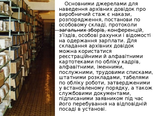  Основними джерелами для наведення архівних довідок про виробничий стаж є накази, розпорядження, постанови по особовому складі, протоколи загальних зборів, конференцій, з’їздів, особові рахунки і відомості на одержання зарплати. Для складання архівних довідок можна користатися реєстраційними й алфавітними картотеками по обліку кадрів, алфавітними, іменними, послужними, трудовими списками, штатними розкладами, табелями по обліку роботи, затвердженими у встановленому порядку, а також службовими документами, підписаними заявником під час його перебування на відповідній посаді в установі. 