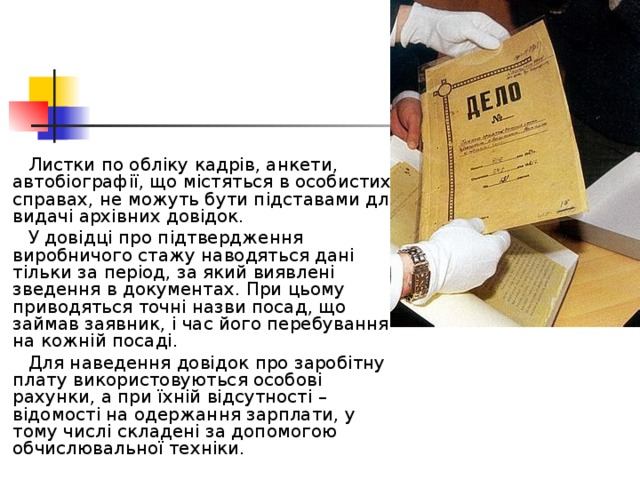  Листки по обліку кадрів, анкети, автобіографії, що містяться в особистих справах, не можуть бути підставами для видачі архівних довідок.  У довідці про підтвердження виробничого стажу наводяться дані тільки за період, за який виявлені зведення в документах. При цьому приводяться точні назви посад, що займав заявник, і час його перебування на кожній посаді.  Для наведення довідок про заробітну плату використовуються особові рахунки, а при їхній відсутності – відомості на одержання зарплати, у тому числі складені за допомогою обчислювальної техніки. 