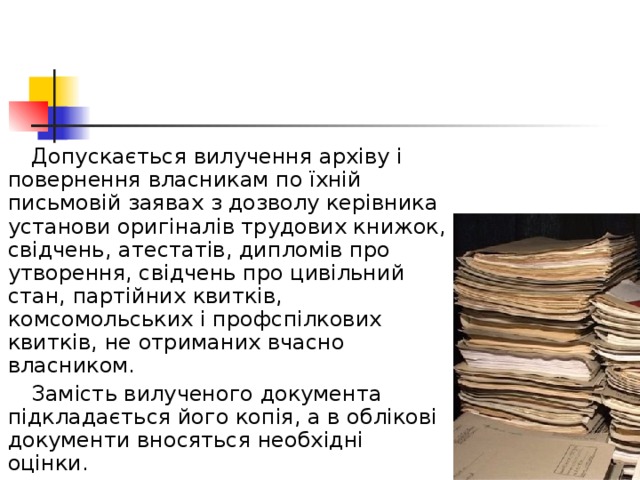  Допускається вилучення архіву і повернення власникам по їхній письмовій заявах з дозволу керівника установи оригіналів трудових книжок, свідчень, атестатів, дипломів про утворення, свідчень про цивільний стан, партійних квитків, комсомольських і профспілкових квитків, не отриманих вчасно власником.  Замість вилученого документа підкладається його копія, а в облікові документи вносяться необхідні оцінки. 