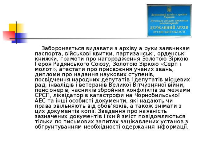  Забороняється видавати з архіву а руки заявникам паспорта, військові квитки, партизанські, орденські книжки, грамоти про нагородження Золотою Зіркою Героя Радянського Союзу, Золотою Зіркою «Серп і молот», атестати про присвоєння учених звань, дипломи про надання наукових ступенів, посвідчення народних депутатів і депутатів місцевих рад, інвалідів і ветеранів Великої Вітчизняної війни, пенсіонерів, часників збройних конфліктів за межами СРСП, ліквідаторів катастрофи на Чорнобильської АЕС та інші особисті документи, які надають чи права звільняють від обов’язків, а також знімати з цих документів копії. Зведення про наявність зазначених документів і їхній зміст повідомляються тільки по письмових запитах зацікавлених установ з обґрунтуванням необхідності одержання інформації. 