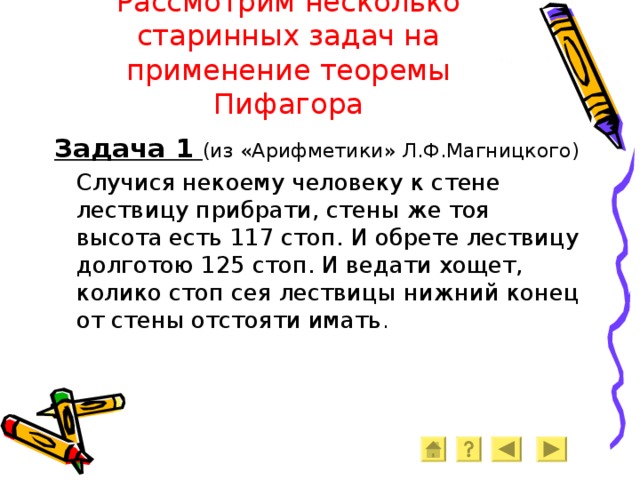 Рассмотрим несколько старинных задач на применение теоремы Пифагора Задача 1 (из «Арифметики» Л.Ф.Магницкого)  Случися некоему человеку к стене лествицу прибрати, стены же тоя высота есть 117 стоп. И обрете лествицу долготою 125 стоп. И ведати хощет, колико стоп сея лествицы нижний конец от стены отстояти имать . 