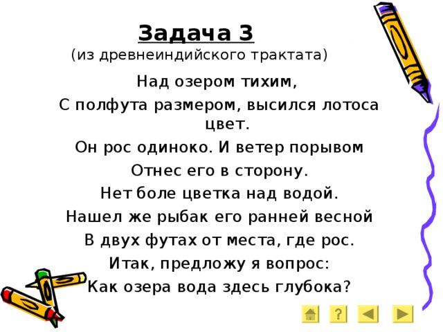 Задача 3   (из древнеиндийского трактата) Над озером тихим, С полфута размером, высился лотоса цвет. Он рос одиноко. И ветер порывом Отнес его в сторону. Нет боле цветка над водой. Нашел же рыбак его ранней весной В двух футах от места, где рос. Итак, предложу я вопрос: Как озера вода здесь глубока? 