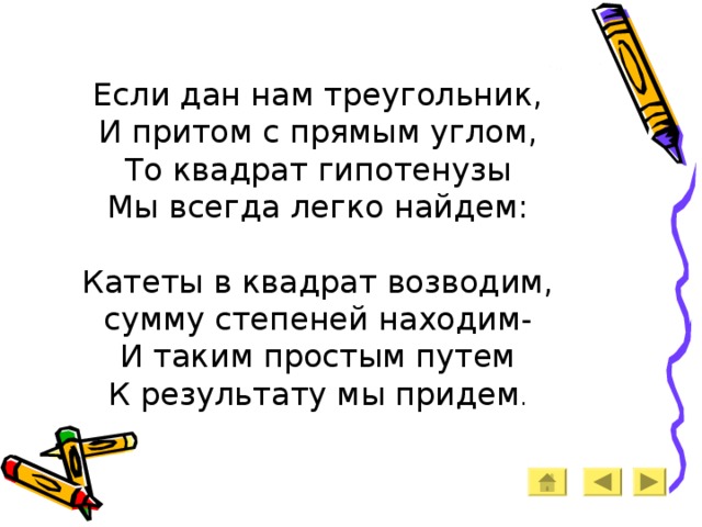    Если дан нам треугольник,  И притом с прямым углом,  То квадрат гипотенузы  Мы всегда легко найдем:   Катеты в квадрат возводим,  сумму степеней находим-  И таким простым путем  К результату мы придем .      