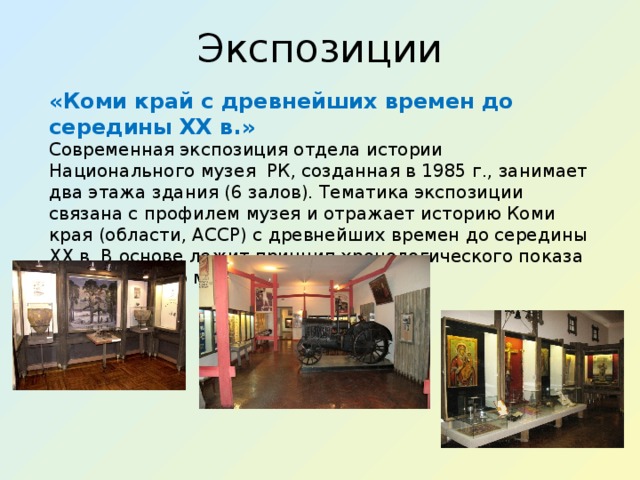 Экспозиции «Коми край с древнейших времен до середины XX в.» Современная экспозиция отдела истории Национального музея  РК, созданная в 1985 г., занимает два этажа здания (6 залов). Тематика экспозиции связана с профилем музея и отражает историю Коми края (области, АССР) с древнейших времен до середины XX в. В основе лежит принцип хронологического показа исторического материала.  
