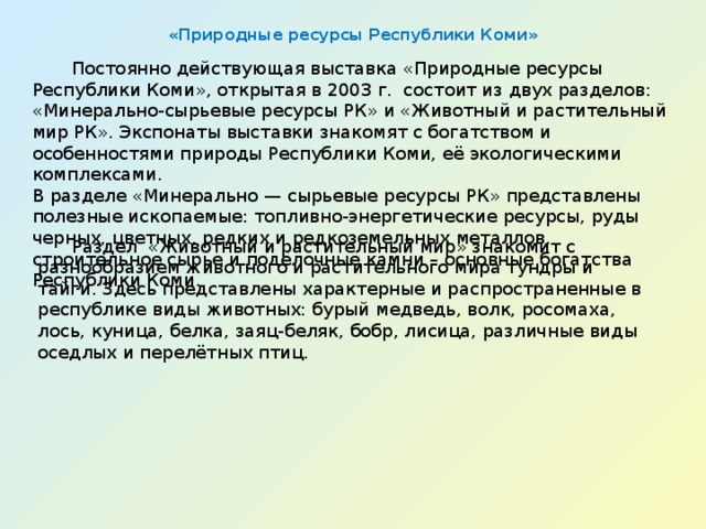 «Природные ресурсы Республики Коми»    Постоянно действующая выставка «Природные ресурсы Республики Коми», открытая в 2003 г.  состоит из двух разделов: «Минерально-сырьевые ресурсы РК» и «Животный и растительный мир РК». Экспонаты выставки знакомят с богатством и особенностями природы Республики Коми, её экологическими комплексами.  В разделе «Минерально — сырьевые ресурсы РК» представлены полезные ископаемые: топливно-энергетические ресурсы, руды черных, цветных, редких и редкоземельных металлов, строительное сырье и поделочные камни – основные богатства Республики Коми.   Раздел  «Животный и растительный мир» знакомит с разнообразием животного и растительного мира тундры и тайги. Здесь представлены характерные и распространенные в республике виды животных: бурый медведь, волк, росомаха, лось, куница, белка, заяц-беляк, бобр, лисица, различные виды оседлых и перелётных птиц. 