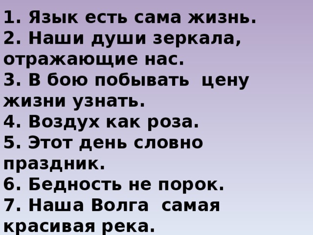 1. Язык есть сама жизнь. 2. Наши души зеркала, отражающие нас. 3. В бою побывать цену жизни узнать. 4. Воздух как роза. 5. Этот день словно праздник. 6. Бедность не порок. 7. Наша Волга самая красивая река. 8. Великое дело новость. 9. Природа не храм, а мастерская. 10. Пятью пять двадцать пять. 