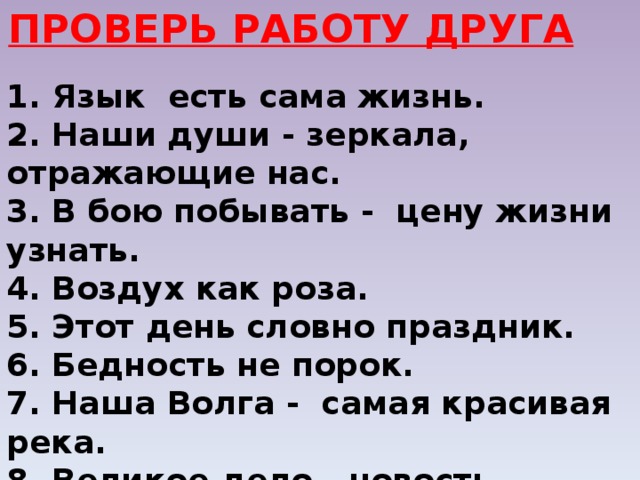 ПРОВЕРЬ РАБОТУ ДРУГА 1. Язык есть сама жизнь. 2. Наши души - зеркала, отражающие нас. 3. В бою побывать - цену жизни узнать. 4. Воздух как роза. 5. Этот день словно праздник. 6. Бедность не порок. 7. Наша Волга - самая красивая река. 8. Великое дело - новость. 9. Природа не храм, а мастерская. 10. Пятью пять - двадцать пять. 