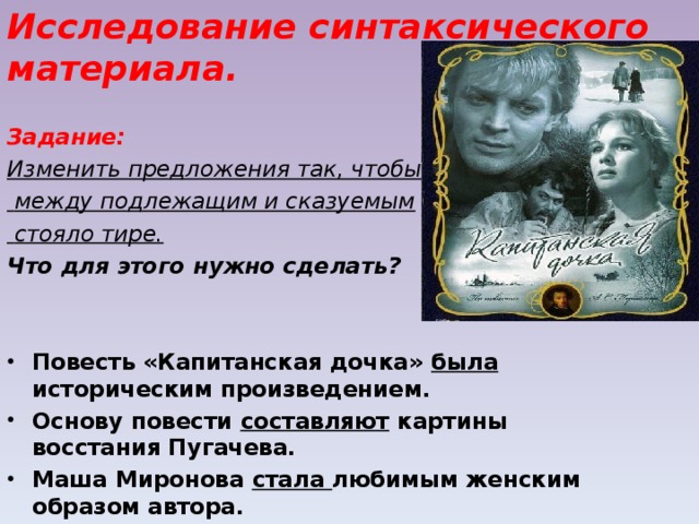 Исследование синтаксического материала. Задание: Изменить предложения так, чтобы  между подлежащим и сказуемым  стояло тире. Что для этого нужно сделать?   Повесть «Капитанская дочка» была историческим произведением. Основу повести составляют картины восстания Пугачева. Маша Миронова стала любимым женским образом автора. 