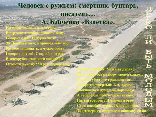 Человек с ружьем: смертник. бунтарь, писатель…  А. Бабченко «Взлетка». На войне оказалось шестеро, В вертолете одном, лицом к лицу. Говорит один: И дурак же я! За Державу шел, а пришел, как вор, Не свое защищать, а чужое брать. Говорит другой: Старый я дурак. В мясорубке этой кого найдешь? Отомстить-кому? Черту с дьяволом?  Третий говорит: Что я за дурак?  Нет, война без разбору людей кладет.  Я троих убил-все гражданские,  Говорит четвертый: А я, дурак,  Поживиться думал на дармовом,  А теперь бы просто пожить еще.  Пятый говорит: Дураком я был-  Стал вдвойне дурак. Бедовал один.  Так теперь со смертью в обнимку сплю.   